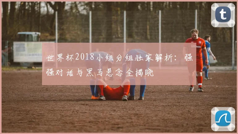 世界杯2018小组分组独家解析：强强对话与黑马悬念全揭晓