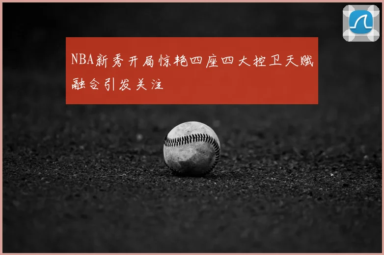 NBA新秀开局惊艳四座四大控卫天赋融合引发关注