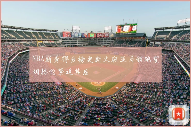 NBA新秀得分榜更新文班亚马领跑霍姆格伦紧追其后