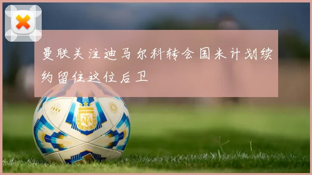 曼联关注迪马尔科转会国米计划续约留住这位后卫