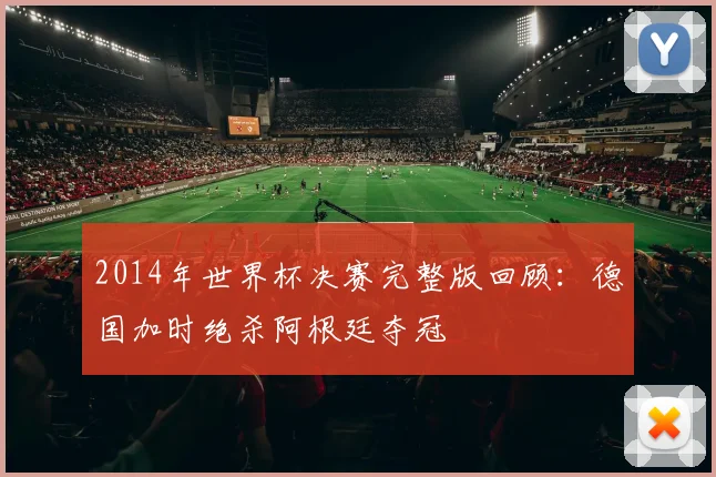 2014年世界杯决赛完整版回顾:德国加时绝杀阿根廷夺冠