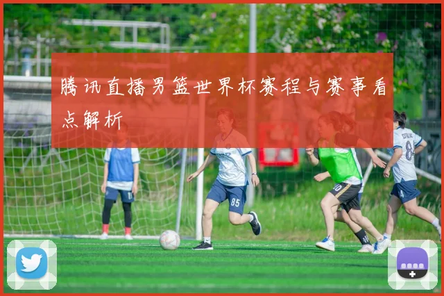 腾讯直播男篮世界杯赛程与赛事看点解析
