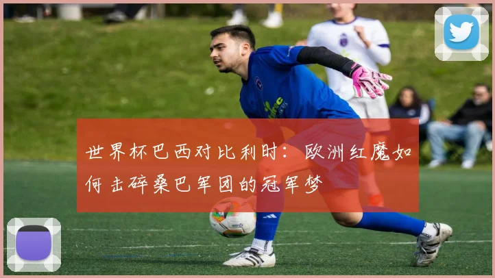 世界杯巴西对比利时：欧洲红魔如何击碎桑巴军团的冠军梦