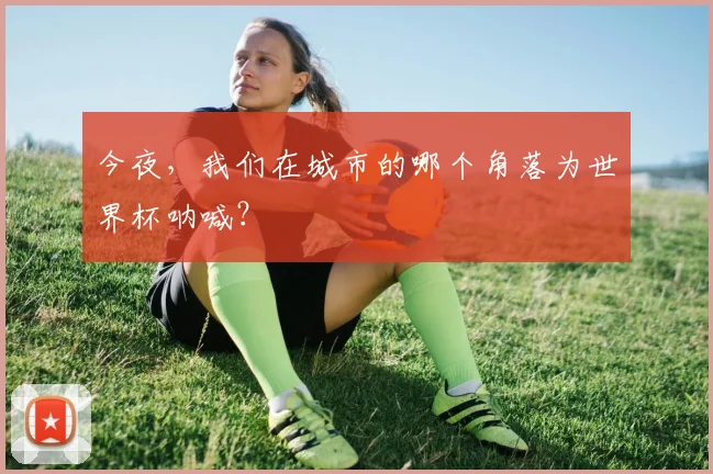 今夜，我们在城市的哪个角落为世界杯呐喊？