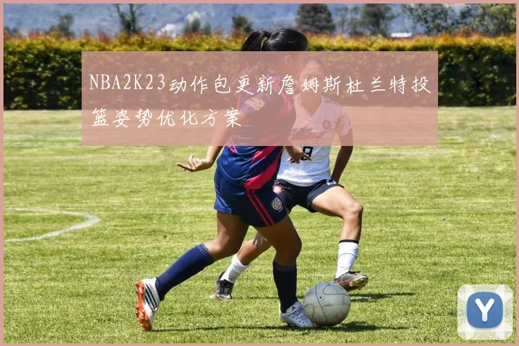 NBA2K23动作包更新詹姆斯杜兰特投篮姿势优化方案