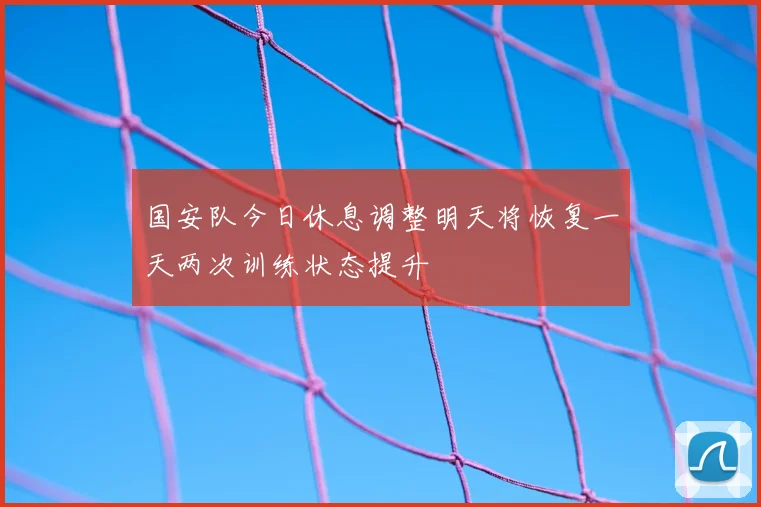 国安队今日休息调整明天将恢复一天两次训练状态提升