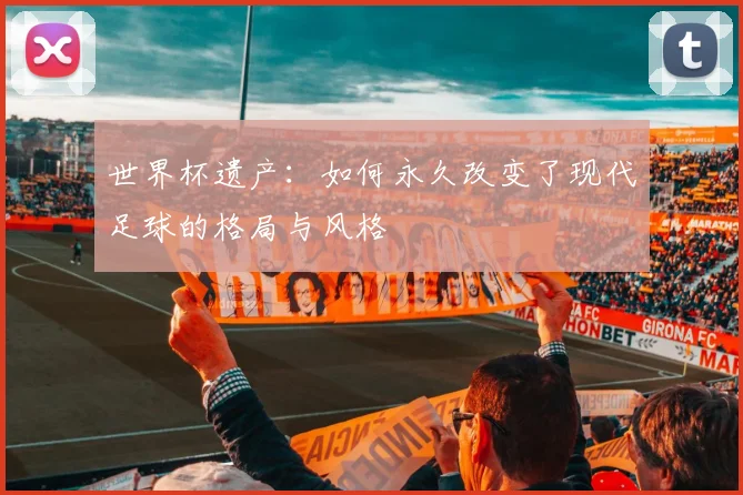 世界杯遗产：如何永久改变了现代足球的格局与风格