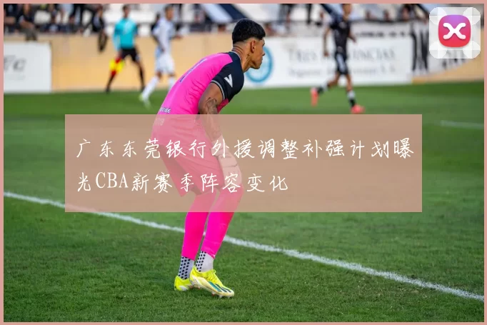 广东东莞银行外援调整补强计划曝光CBA新赛季阵容变化