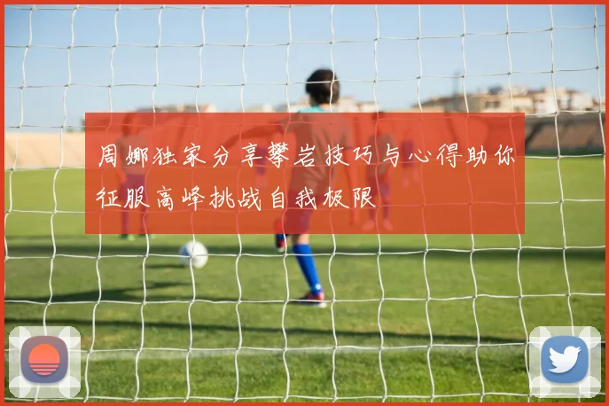 周娜独家分享攀岩技巧与心得助你征服高峰挑战自我极限