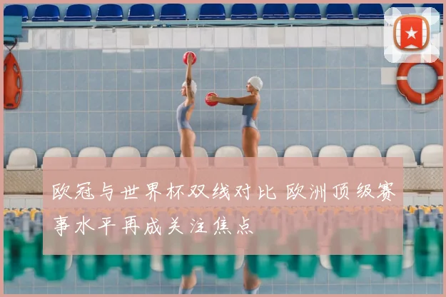 欧冠与世界杯双线对比 欧洲顶级赛事水平再成关注焦点