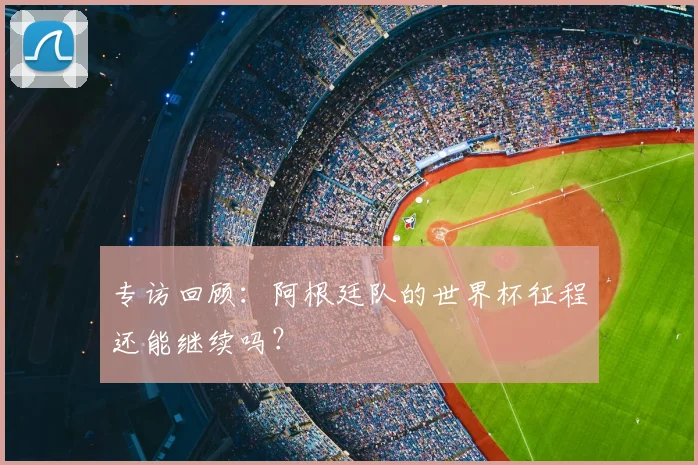 专访回顾:阿根廷队的世界杯征程还能继续吗?