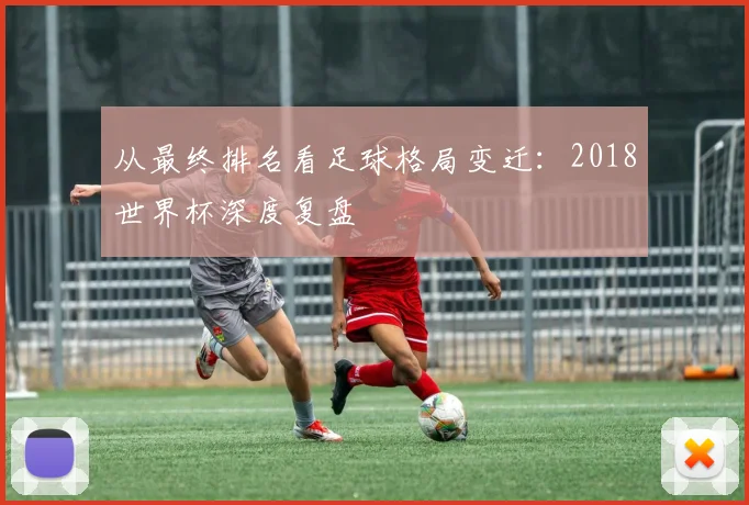 从最终排名看足球格局变迁:2018世界杯深度复盘