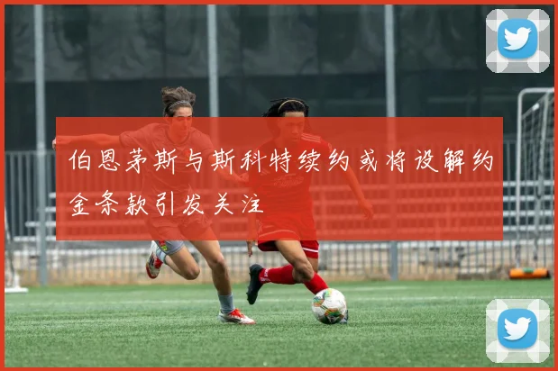伯恩茅斯与斯科特续约或将设解约金条款引发关注