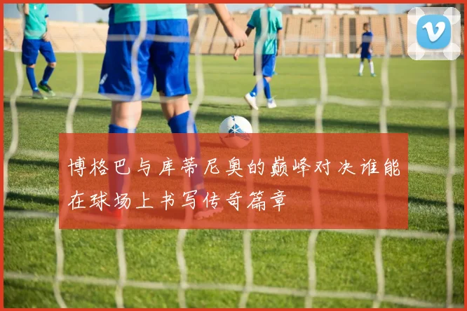 博格巴与库蒂尼奥的巅峰对决谁能在球场上书写传奇篇章