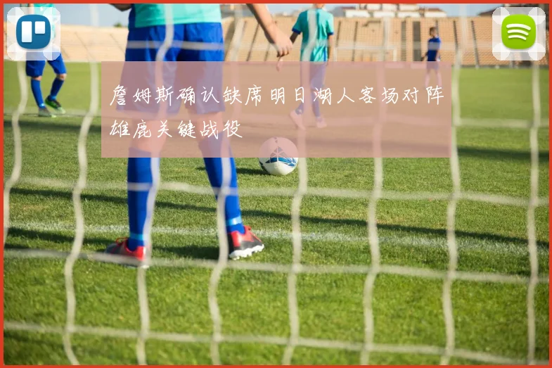 詹姆斯确认缺席明日湖人客场对阵雄鹿关键战役