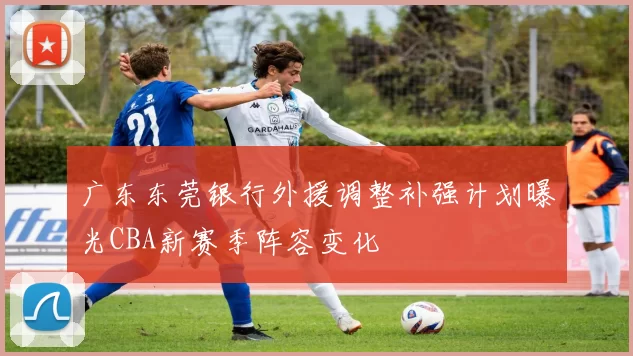 广东东莞银行外援调整补强计划曝光CBA新赛季阵容变化
