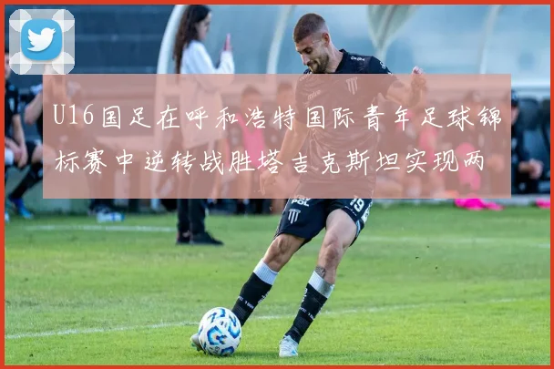 U16国足在呼和浩特国际青年足球锦标赛中逆转战胜塔吉克斯坦实现两连胜