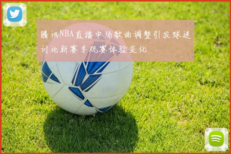 腾讯NBA直播中场歌曲调整引发球迷讨论新赛季观赛体验变化