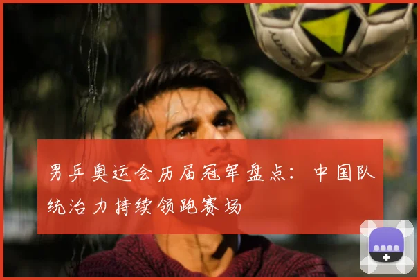 男乒奥运会历届冠军盘点：中国队统治力持续领跑赛场