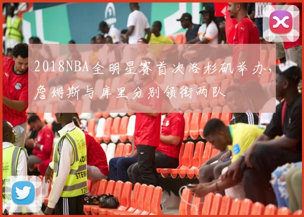 2018NBA全明星赛首次洛杉矶举办,詹姆斯与库里分别领衔两队