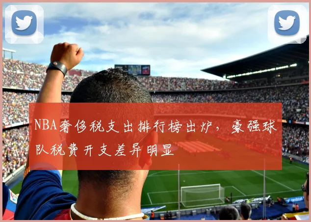 NBA奢侈税支出排行榜出炉,豪强球队税费开支差异明显