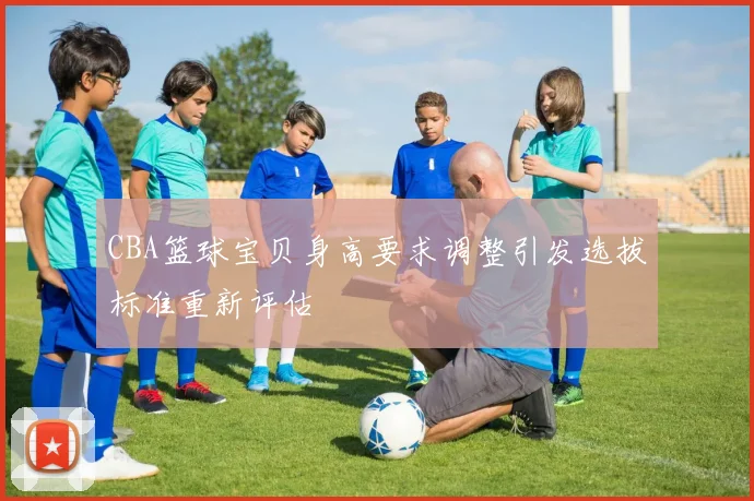 CBA篮球宝贝身高要求调整引发选拔标准重新评估