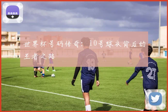 世界杯号码传奇：10号球衣背后的王者之路