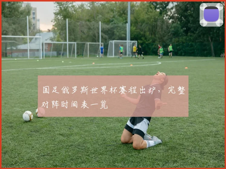 国足俄罗斯世界杯赛程出炉，完整对阵时间表一览