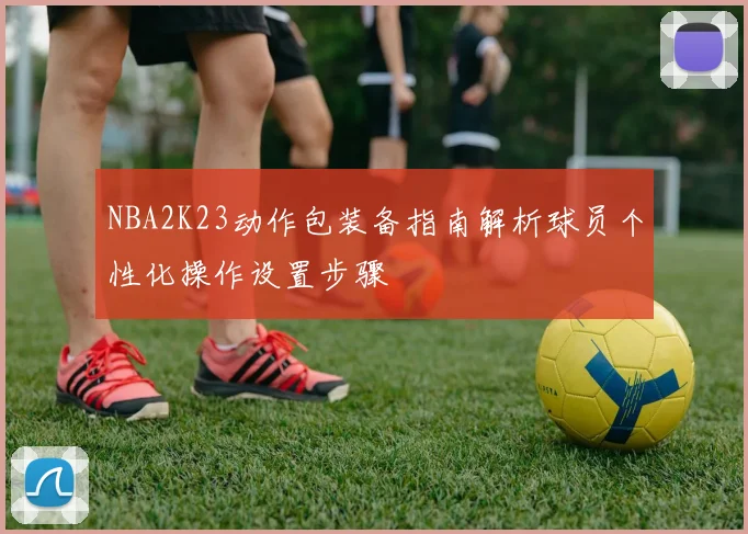 NBA2K23动作包装备指南解析球员个性化操作设置步骤