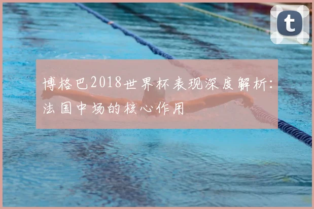 博格巴2018世界杯表现深度解析:法国中场的核心作用