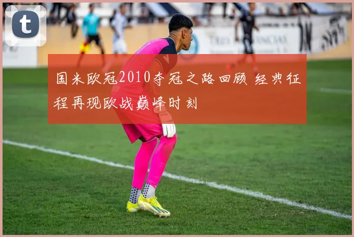 国米欧冠2010夺冠之路回顾 经典征程再现欧战巅峰时刻