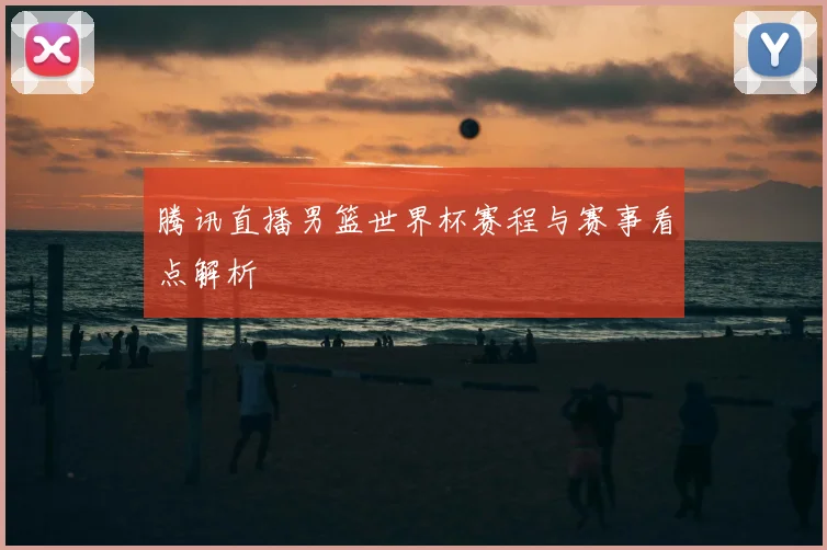 腾讯直播男篮世界杯赛程与赛事看点解析
