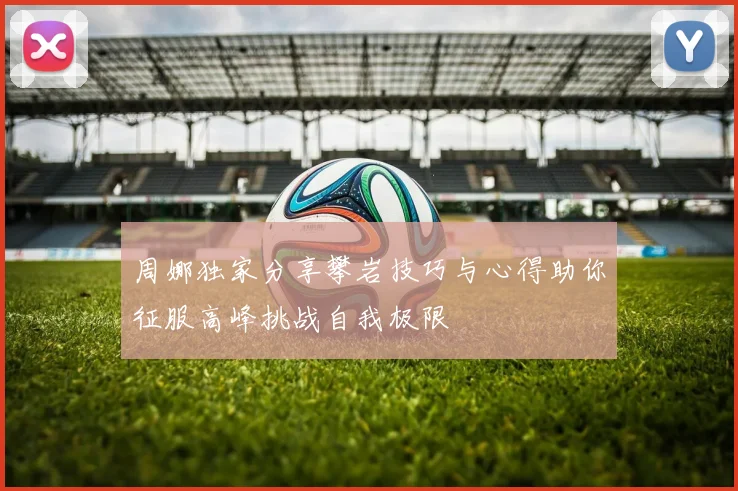 周娜独家分享攀岩技巧与心得助你征服高峰挑战自我极限