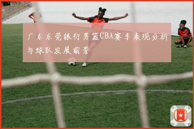 广东东莞银行男篮CBA赛季表现分析与球队发展前景