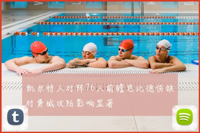 凯尔特人对阵76人前瞻恩比德伤缺对费城攻防影响显著