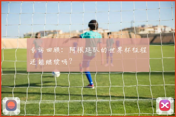 专访回顾:阿根廷队的世界杯征程还能继续吗?