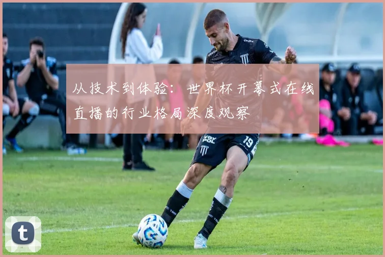 从技术到体验：世界杯开幕式在线直播的行业格局深度观察