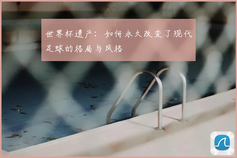 世界杯遗产：如何永久改变了现代足球的格局与风格