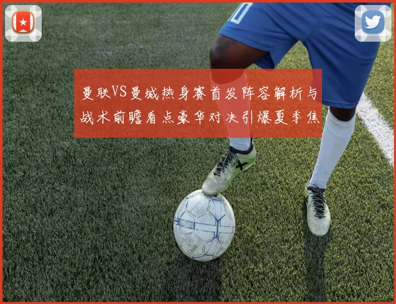 曼联VS曼城热身赛首发阵容解析与战术前瞻看点豪华对决引爆夏季焦点