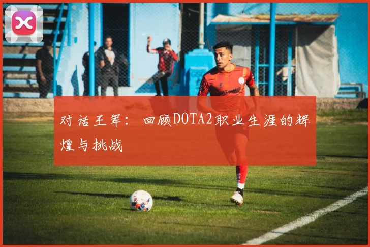对话王军:回顾DOTA2职业生涯的辉煌与挑战
