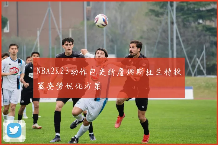 NBA2K23动作包更新詹姆斯杜兰特投篮姿势优化方案