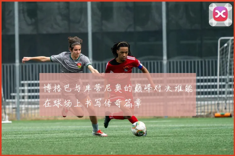 博格巴与库蒂尼奥的巅峰对决谁能在球场上书写传奇篇章