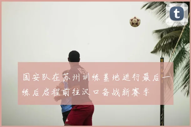 国安队在苏州训练基地进行最后一练后启程前往汉口备战新赛季
