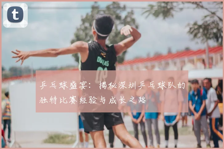 乒乓球盛宴:揭秘深圳乒乓球队的独特比赛经验与成长之路