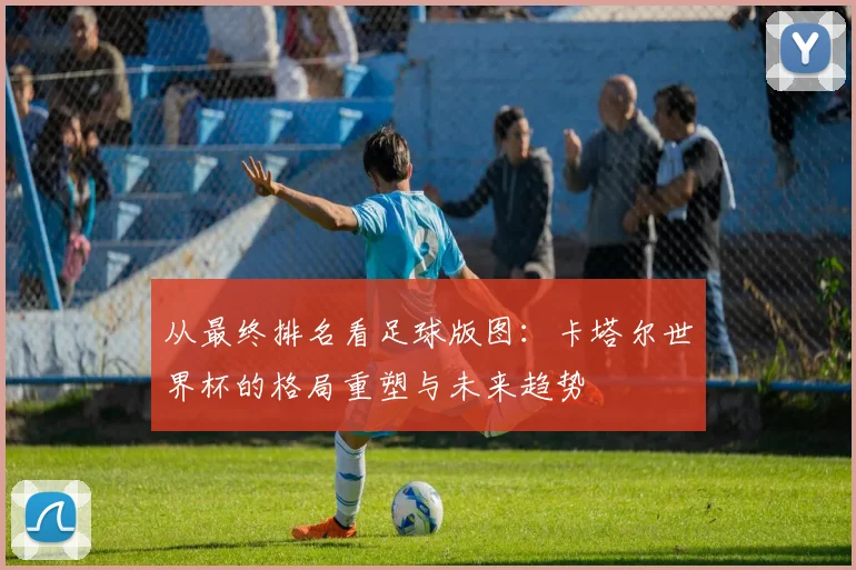 从最终排名看足球版图:卡塔尔世界杯的格局重塑与未来趋势