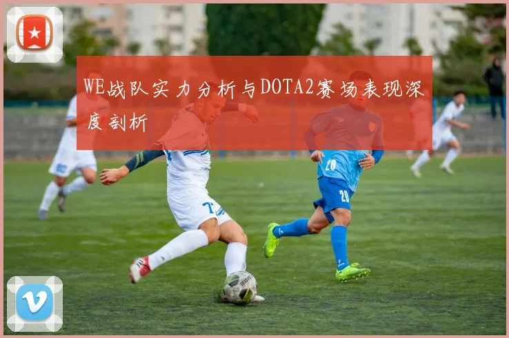 WE战队实力分析与DOTA2赛场表现深度剖析