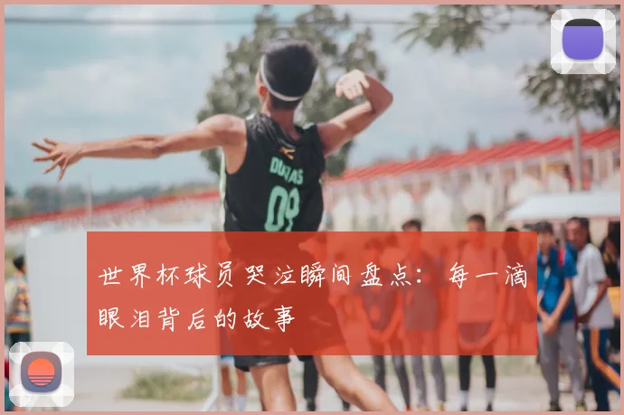 世界杯球员哭泣瞬间盘点：每一滴眼泪背后的故事