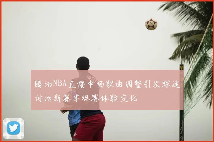 腾讯NBA直播中场歌曲调整引发球迷讨论新赛季观赛体验变化