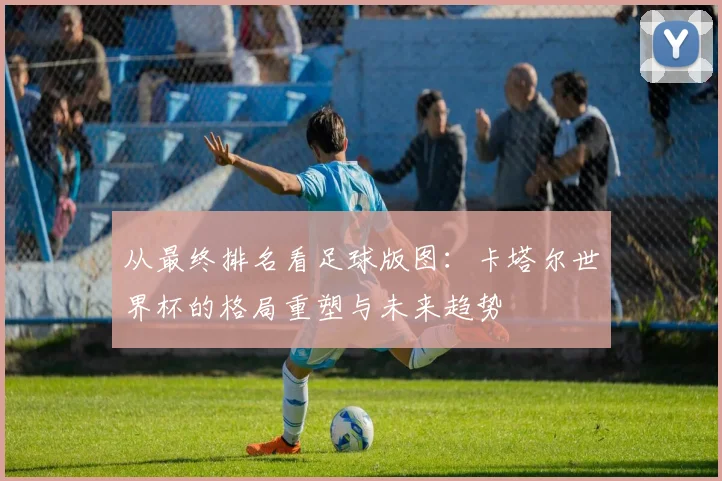 从最终排名看足球版图：卡塔尔世界杯的格局重塑与未来趋势
